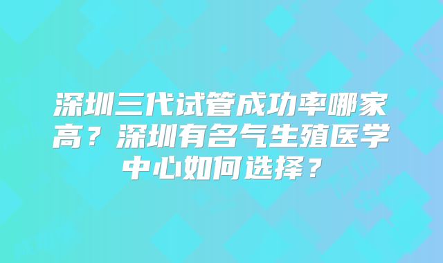深圳三代试管成功率哪家高？深圳有名气生殖医学中心如何选择？