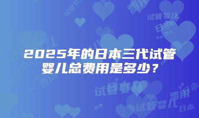 2025年的日本三代试管婴儿总费用是多少？
