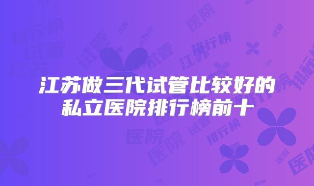 江苏做三代试管比较好的私立医院排行榜前十