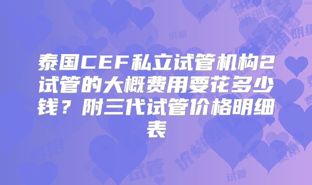 泰国CEF私立试管机构2试管的大概费用要花多少钱？附三代试管价格明细表