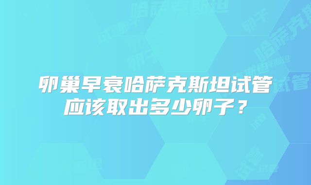 卵巢早衰哈萨克斯坦试管应该取出多少卵子？