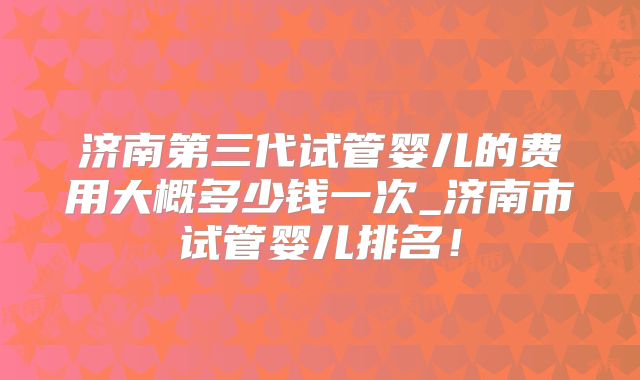 济南第三代试管婴儿的费用大概多少钱一次_济南市试管婴儿排名!