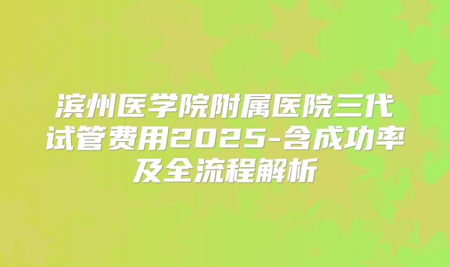 滨州医学院附属医院三代试管费用2025-含成功率及全流程解析