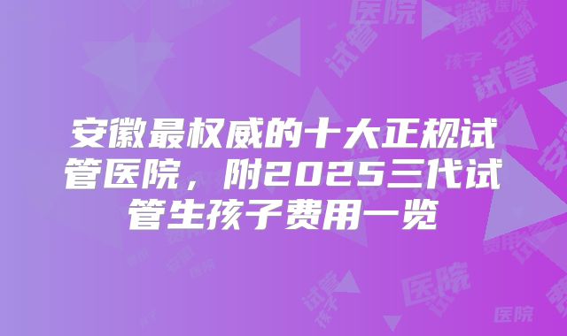 安徽最权威的十大正规试管医院，附2025三代试管生孩子费用一览