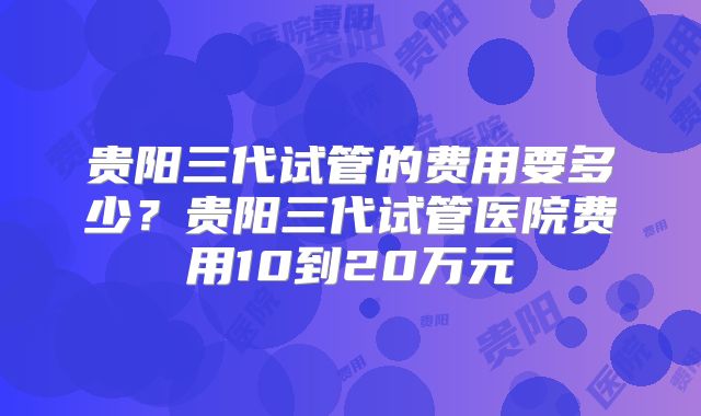 贵阳三代试管的费用要多少？贵阳三代试管医院费用10到20万元