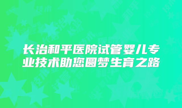长治和平医院试管婴儿专业技术助您圆梦生育之路