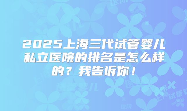 2025上海三代试管婴儿私立医院的排名是怎么样的?我告诉你!