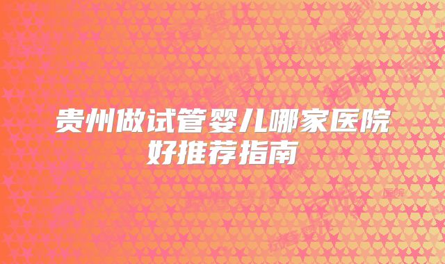 贵州做试管婴儿哪家医院好推荐指南