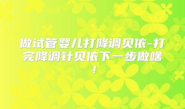 做试管婴儿打降调贝依-打完降调针贝依下一步做啥！