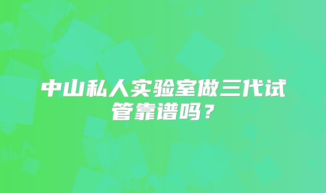 中山私人实验室做三代试管靠谱吗？