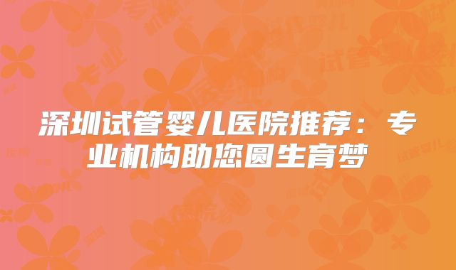 深圳试管婴儿医院推荐：专业机构助您圆生育梦
