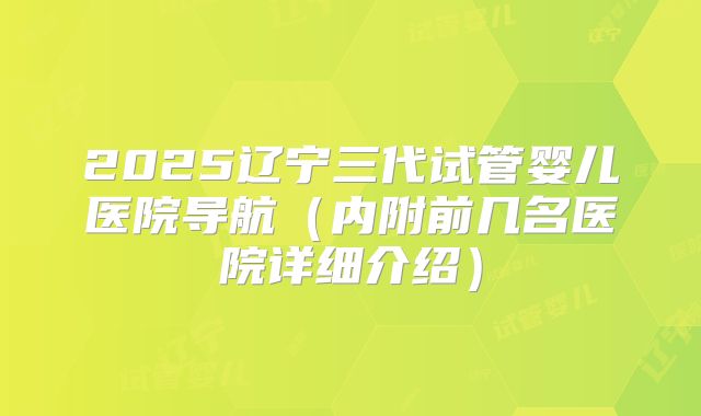 2025辽宁三代试管婴儿医院导航（内附前几名医院详细介绍）