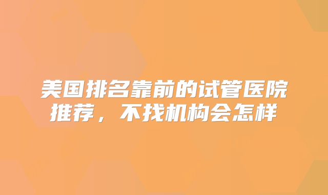 美国排名靠前的试管医院推荐,不找机构会怎样