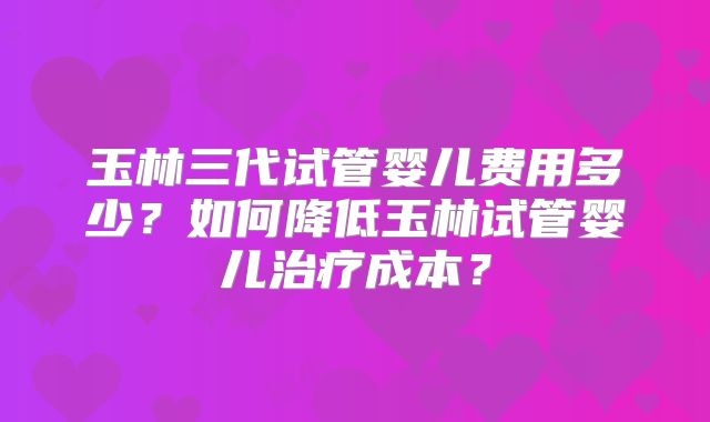 玉林三代试管婴儿费用多少？如何降低玉林试管婴儿治疗成本？
