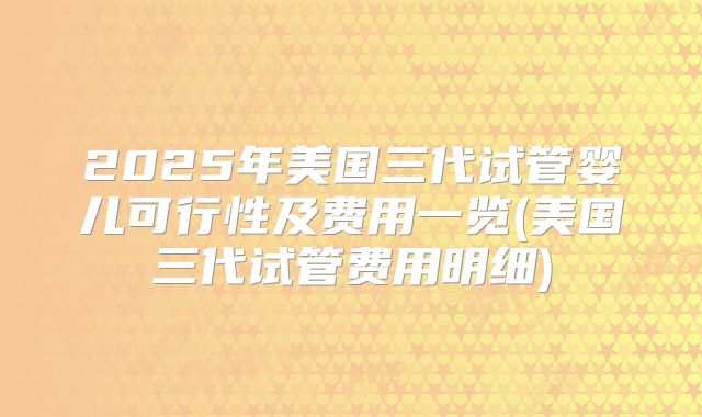 2025年美国三代试管婴儿可行性及费用一览(美国三代试管费用明细)
