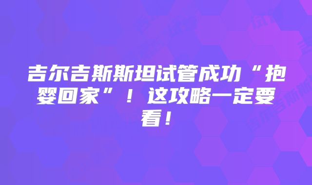 吉尔吉斯斯坦试管成功“抱婴回家”！这攻略一定要看！