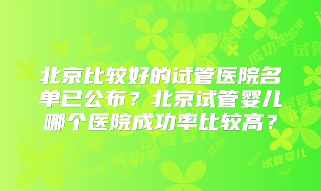 北京比较好的试管医院名单已公布？北京试管婴儿哪个医院成功率比较高？