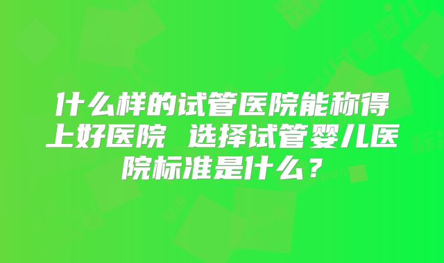 什么样的试管医院能称得上好医院 选择试管婴儿医院标准是什么？