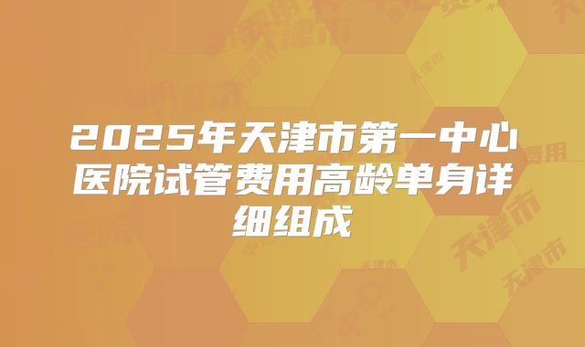 2025年天津市第一中心医院试管费用高龄单身详细组成