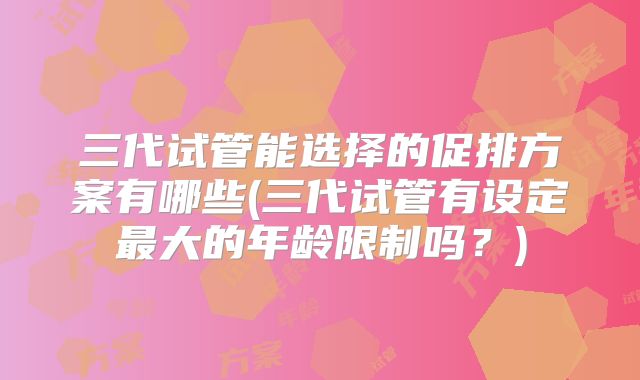 三代试管能选择的促排方案有哪些(三代试管有设定最大的年龄限制吗？)