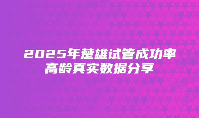 2025年楚雄试管成功率高龄真实数据分享