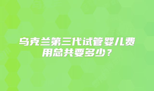 乌克兰第三代试管婴儿费用总共要多少？