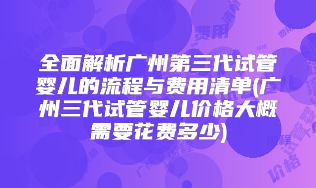 全面解析广州第三代试管婴儿的流程与费用清单(广州三代试管婴儿价格大概需要花费多少)