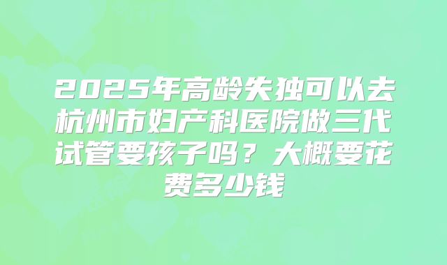 2025年高龄失独可以去杭州市妇产科医院做三代试管要孩子吗？大概要花费多少钱