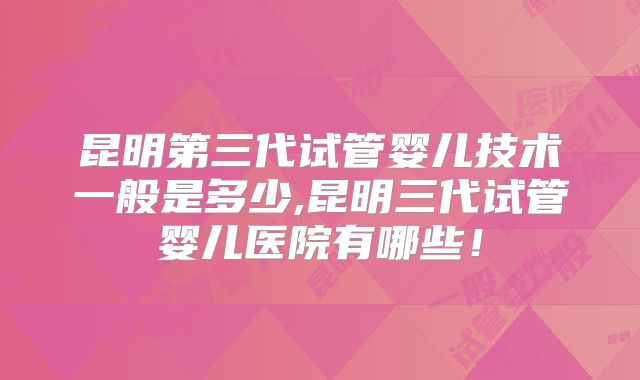 昆明第三代试管婴儿技术一般是多少,昆明三代试管婴儿医院有哪些！
