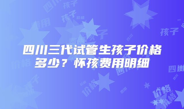 四川三代试管生孩子价格多少？怀孩费用明细