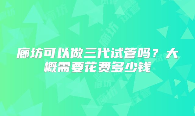 廊坊可以做三代试管吗？大概需要花费多少钱