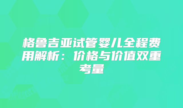 格鲁吉亚试管婴儿全程费用解析：价格与价值双重考量