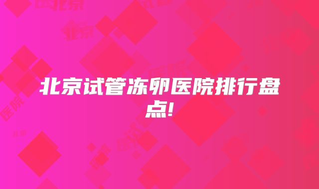 北京试管冻卵医院排行盘点!