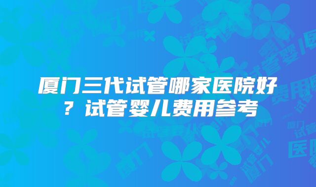 厦门三代试管哪家医院好？试管婴儿费用参考