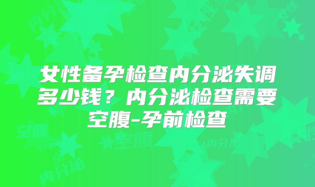 女性备孕检查内分泌失调多少钱？内分泌检查需要空腹-孕前检查
