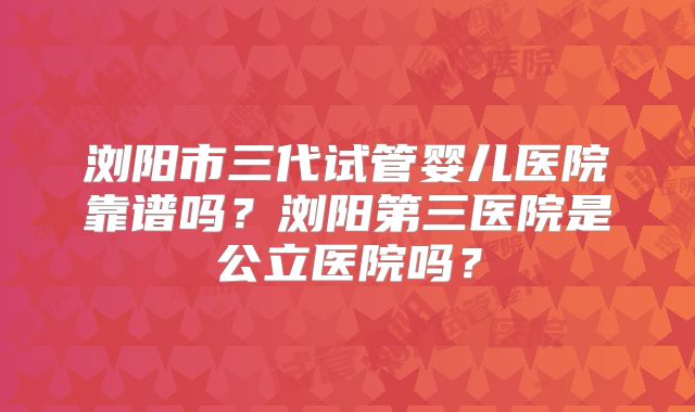 浏阳市三代试管婴儿医院靠谱吗？浏阳第三医院是公立医院吗？