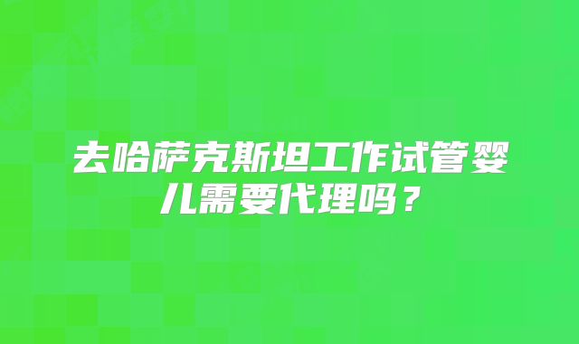 去哈萨克斯坦工作试管婴儿需要代理吗？