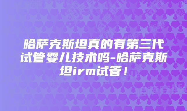 哈萨克斯坦真的有第三代试管婴儿技术吗-哈萨克斯坦irm试管！
