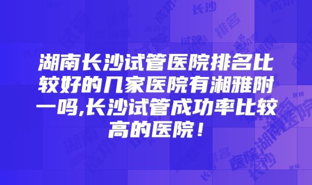 湖南长沙试管医院排名比较好的几家医院有湘雅附一吗,长沙试管成功率比较高的医院！