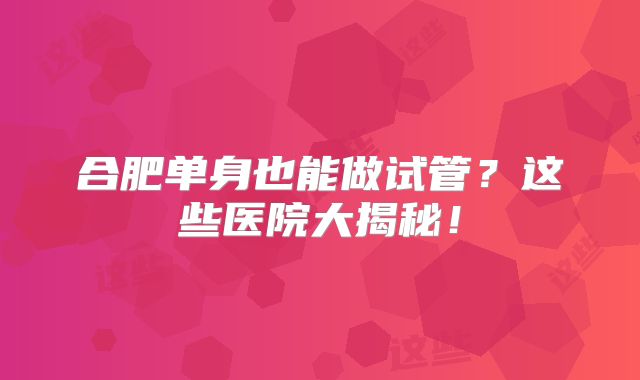 合肥单身也能做试管?这些医院大揭秘!