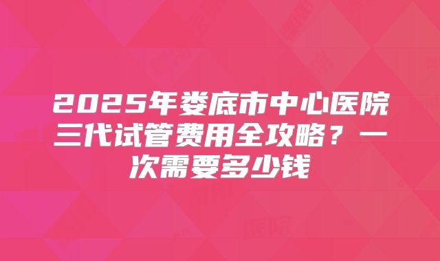 2025年娄底市中心医院三代试管费用全攻略？一次需要多少钱