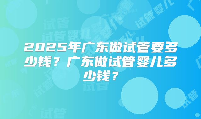 2025年广东做试管要多少钱？广东做试管婴儿多少钱？