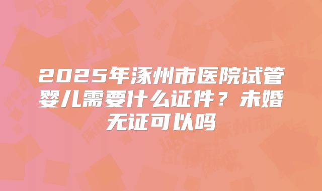 2025年涿州市医院试管婴儿需要什么证件？未婚无证可以吗