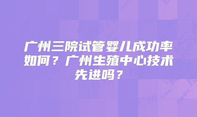 广州三院试管婴儿成功率如何?广州生殖中心技术先进吗?