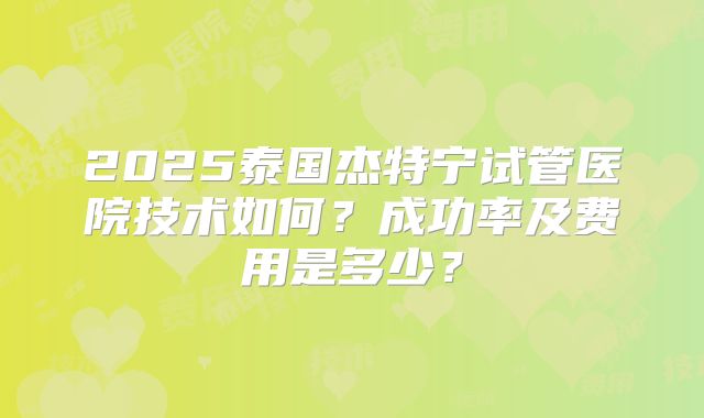 2025泰国杰特宁试管医院技术如何?成功率及费用是多少?