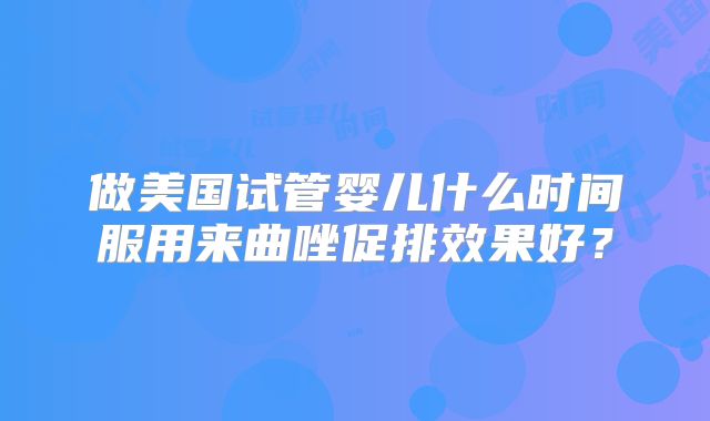 做美国试管婴儿什么时间服用来曲唑促排效果好？