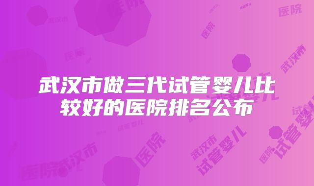 武汉市做三代试管婴儿比较好的医院排名公布
