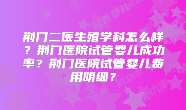 荆门二医生殖学科怎么样?荆门医院试管婴儿成功率?荆门医院试管婴儿费用明细?