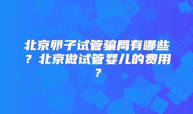 北京卵子试管骗局有哪些？北京做试管婴儿的费用？