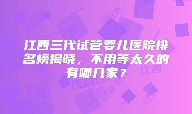 江西三代试管婴儿医院排名榜揭晓，不用等太久的有哪几家？